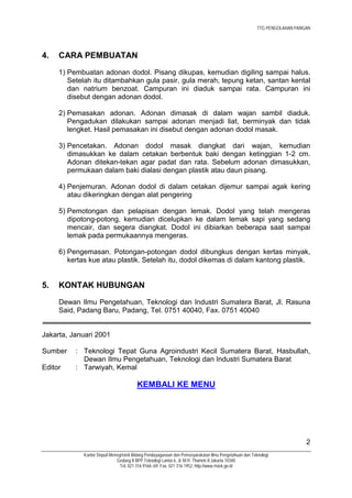 TTG PENGOLAHAN PANGAN




4.   CARA PEMBUATAN
     1) Pembuatan adonan dodol. Pisang dikupas, kemudian digiling sampai halus.
        Setelah itu ditambahkan gula pasir, gula merah, tepung ketan, santan kental
        dan natrium benzoat. Campuran ini diaduk sampai rata. Campuran ini
        disebut dengan adonan dodol.

     2) Pemasakan adonan. Adonan dimasak di dalam wajan sambil diaduk.
        Pengadukan dilakukan sampai adonan menjadi liat, berminyak dan tidak
        lengket. Hasil pemasakan ini disebut dengan adonan dodol masak.

     3) Pencetakan. Adonan dodol masak diangkat dari wajan, kemudian
        dimasukkan ke dalam cetakan berbentuk baki dengan ketinggian 1-2 cm.
        Adonan ditekan-tekan agar padat dan rata. Sebelum adonan dimasukkan,
        permukaan dalam baki dialasi dengan plastik atau daun pisang.

     4) Penjemuran. Adonan dodol di dalam cetakan dijemur sampai agak kering
        atau dikeringkan dengan alat pengering

     5) Pemotongan dan pelapisan dengan lemak. Dodol yang telah mengeras
        dipotong-potong, kemudian dicelupkan ke dalam lemak sapi yang sedang
        mencair, dan segera diangkat. Dodol ini dibiarkan beberapa saat sampai
        lemak pada permukaannya mengeras.

     6) Pengemasan. Potongan-potongan dodol dibungkus dengan kertas minyak,
        kertas kue atau plastik. Setelah itu, dodol dikemas di dalam kantong plastik.


5.   KONTAK HUBUNGAN
     Dewan Ilmu Pengetahuan, Teknologi dan Industri Sumatera Barat, Jl. Rasuna
     Said, Padang Baru, Padang, Tel. 0751 40040, Fax. 0751 40040


Jakarta, Januari 2001

Sumber    : Teknologi Tepat Guna Agroindustri Kecil Sumatera Barat, Hasbullah,
            Dewan Ilmu Pengetahuan, Teknologi dan Industri Sumatera Barat
Editor    : Tarwiyah, Kemal

                                        KEMBALI KE MENU




                                                                                                                          2
             Kantor Deputi Menegristek Bidang Pendayagunaan dan Pemasyarakatan Ilmu Pengetahuan dan Teknologi
                              Gedung II BPP Teknologi Lantai 6, Jl. M.H. Thamrin 8 Jakarta 10340
                                Tel. 021 316 9166~69, Fax. 021 316 1952, http://www.ristek.go.id
 
