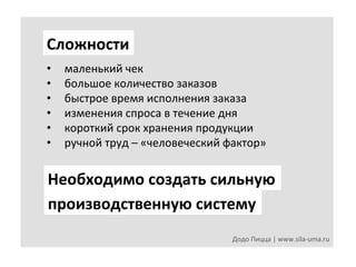 Сложности	
  
• 
• 
• 
• 
• 
• 

маленький	
  чек	
  
большое	
  количество	
  заказов	
  
быстрое	
  время	
  исполнения	
  заказа	
  	
  
изменения	
  спроса	
  в	
  течение	
  дня	
  
короткий	
  срок	
  хранения	
  продукции	
  
ручной	
  труд	
  –	
  «человеческий	
  фактор»	
  

Необходимо	
  создать	
  сильную	
  
производственную	
  систему	
  
Додо	
  Пицца	
  |	
  www.sila-­‐uma.ru	
  

 