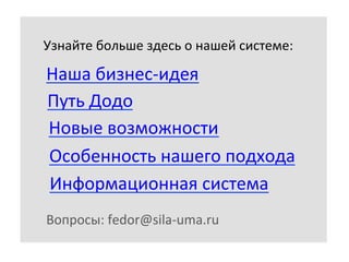 Узнайте	
  больше	
  здесь	
  о	
  нашей	
  системе:	
  

Наша	
  бизнес-­‐идея	
  
Путь	
  Додо	
  
Новые	
  возможности	
  
Особенность	
  нашего	
  подхода	
  
Информационная	
  система	
  
Вопросы:	
  fedor@sila-­‐uma.ru	
  

 