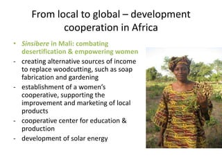 From local to global – development
            cooperation in Africa
• Sinsibere in Mali: combating
  desertification & empowering women
- creating alternative sources of income
  to replace woodcutting, such as soap
  fabrication and gardening
- establishment of a women’s
  cooperative, supporting the
  improvement and marketing of local
  products
- cooperative center for education &
  production
- development of solar energy
 