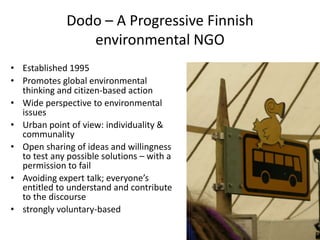 Dodo – A Progressive Finnish
                 environmental NGO
• Established 1995
• Promotes global environmental
  thinking and citizen-based action
• Wide perspective to environmental
  issues
• Urban point of view: individuality &
  communality
• Open sharing of ideas and willingness
  to test any possible solutions – with a
  permission to fail
• Avoiding expert talk; everyone’s
  entitled to understand and contribute
  to the discourse
• strongly voluntary-based
 