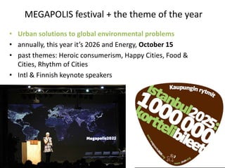 MEGAPOLIS festival + the theme of the year
• Urban solutions to global environmental problems
• annually, this year it’s 2026 and Energy, October 15
• past themes: Heroic consumerism, Happy Cities, Food &
  Cities, Rhythm of Cities
• Intl & Finnish keynote speakers
 
