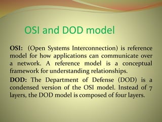 OSI and DOD model
OSI: (Open Systems Interconnection) is reference
model for how applications can communicate over
a network. A reference model is a conceptual
framework for understanding relationships.
DOD: The Department of Defense (DOD) is a
condensed version of the OSI model. Instead of 7
layers, the DOD model is composed of four layers.
 