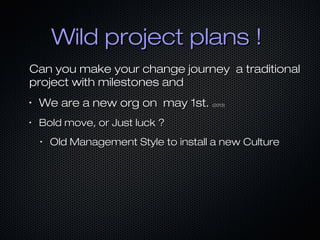 Wild project plans !Wild project plans !
Can you make your change journey a traditionalCan you make your change journey a traditional
project with milestones andproject with milestones and
•
We are a new org on may 1st.We are a new org on may 1st. (2013)(2013)
•
Bold move, or Just luck ?Bold move, or Just luck ?
•
Old Management Style to install a new CultureOld Management Style to install a new Culture
 