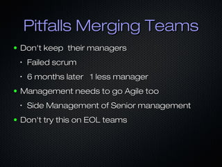 Pitfalls Merging TeamsPitfalls Merging Teams
● Don't keep their managersDon't keep their managers
•
Failed scrumFailed scrum
•
6 months later 1 less manager6 months later 1 less manager
● Management needs to go Agile tooManagement needs to go Agile too
•
Side Management of Senior managementSide Management of Senior management
● Don't try this on EOL teamsDon't try this on EOL teams
 