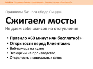 Dodo Pizza. Программа обучения «Управляющий». Лекция «Что такое «Додо Пицца?»

Принципы бизнеса «Додо Пицца»

Сжигаем мосты
Не даем себе шансов на отступление

• Правило «60 минут или бесплатно!»
• Открытости перед Клиентами:
• Веб-камера на кухне
• Экскурсии на производство
• Открытость в социальных сетях

 