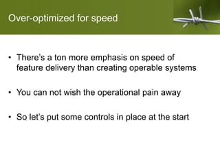 Over-optimized for speed
• There’s a ton more emphasis on speed of
feature delivery than creating operable systems
• You can not wish the operational pain away
• So let’s put some controls in place at the start
 