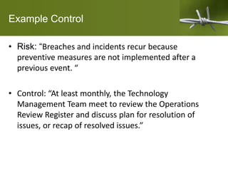 Example Control
• Risk: “Breaches and incidents recur because
preventive measures are not implemented after a
previous event. “
• Control: “At least monthly, the Technology
Management Team meet to review the Operations
Review Register and discuss plan for resolution of
issues, or recap of resolved issues.”
 