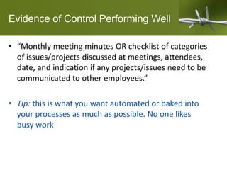 Evidence of Control Performing Well
• “Monthly meeting minutes OR checklist of categories
of issues/projects discussed at meetings, attendees,
date, and indication if any projects/issues need to be
communicated to other employees.”
• Tip: this is what you want automated or baked into
your processes as much as possible. No one likes
busy work
 
