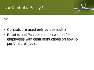 Is a Control a Policy?
No.
• Controls are used only by the auditor
• Policies and Procedures are written for
employees with clear instructions on how to
perform their jobs.
 