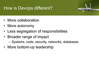 How is Devops different?
• More collaboration
• More autonomy
• Less segregation of responsibilities
• Broader range of impact
– Systems, code, security, networks, databases
• More bottom-up leadership
 
