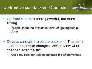 Up-front versus Back-end Controls
• Up-front control is more powerful, but more
stifling
– People cheat the system in favor of ‘getting things
done’
• Devops controls are on the back-end: The team
is trusted to make changes. We’ll review what
changed after the fact.
– Need multiple controls to increase the effectiveness
 