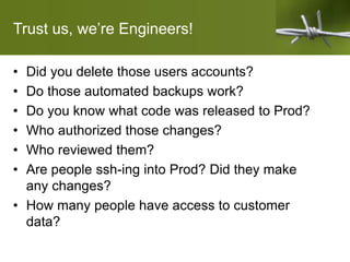 Trust us, we’re Engineers!
• Did you delete those users accounts?
• Do those automated backups work?
• Do you know what code was released to Prod?
• Who authorized those changes?
• Who reviewed them?
• Are people ssh-ing into Prod? Did they make
any changes?
• How many people have access to customer
data?
 