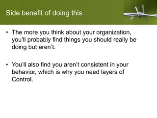 Side benefit of doing this
• The more you think about your organization,
you’ll probably find things you should really be
doing but aren’t.
• You’ll also find you aren’t consistent in your
behavior, which is why you need layers of
Control.
 