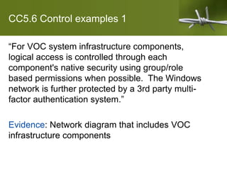 CC5.6 Control examples 1
“For VOC system infrastructure components,
logical access is controlled through each
component's native security using group/role
based permissions when possible. The Windows
network is further protected by a 3rd party multi-
factor authentication system.”
Evidence: Network diagram that includes VOC
infrastructure components
 