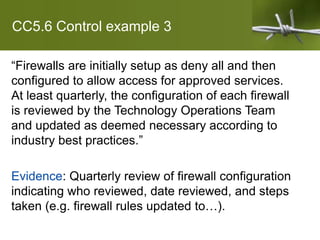 CC5.6 Control example 3
“Firewalls are initially setup as deny all and then
configured to allow access for approved services.
At least quarterly, the configuration of each firewall
is reviewed by the Technology Operations Team
and updated as deemed necessary according to
industry best practices.”
Evidence: Quarterly review of firewall configuration
indicating who reviewed, date reviewed, and steps
taken (e.g. firewall rules updated to…).
 