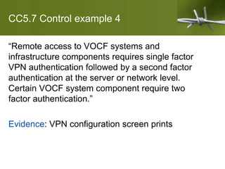 CC5.7 Control example 4
“Remote access to VOCF systems and
infrastructure components requires single factor
VPN authentication followed by a second factor
authentication at the server or network level.
Certain VOCF system component require two
factor authentication.”
Evidence: VPN configuration screen prints
 