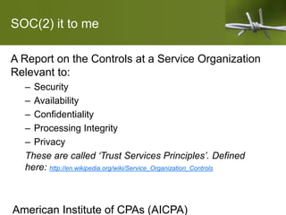 SOC(2) it to me
A Report on the Controls at a Service Organization
Relevant to:
– Security
– Availability
– Confidentiality
– Processing Integrity
– Privacy
These are called ‘Trust Services Principles’. Defined
here: http://en.wikipedia.org/wiki/Service_Organization_Controls
American Institute of CPAs (AICPA)
 