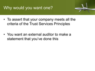 Why would you want one?
• To assert that your company meets all the
criteria of the Trust Services Principles
• You want an external auditor to make a
statement that you’ve done this
 