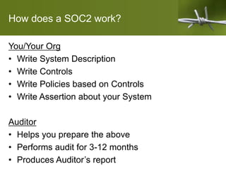 How does a SOC2 work?
You/Your Org
• Write System Description
• Write Controls
• Write Policies based on Controls
• Write Assertion about your System
Auditor
• Helps you prepare the above
• Performs audit for 3-12 months
• Produces Auditor’s report
 