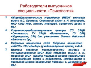 Работодатели выпускников
специальности «Психология»







Общеобразовательные учреждения (МБОУ гимназия
имени А.С. Пушкина, Советский район г. Н. Новгорода,
МОУ СОШ №24, Нижний Новгород, Советский район и
др.).
Социально-реабилитационные
центры
(ГУ
СРЦН
«Солнышко», ГУ СРЦН «Бригантина», ГУ СРЦ
«Журавушка», СРЦ для участников боевых действий
«Витязь»,и др.).
Кадровые агентства (ООО Кадровое агентство
«ШАНС», УКЦ «Выбор» (учебно-кадровый центр) и др.).
Центры
оказания
психологической
помощи
и
консультирования (МОУ ДОД «Молодая семья» г. Н.
Новгород, МОУ «Центр психолого-медико-социального
сопровождения детей и подростков, нуждающихся в
психолого-медико-социальной помощи» г. Дзержинск и25
др.).

 