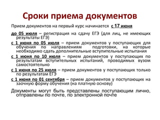 Сроки приема документов
Прием документов на первый курс начинается с 17 июня
до 05 июля – регистрация на сдачу ЕГЭ (для лиц, не имеющих
результаты ЕГЭ)
с 1 июня по 05 июля – прием документов у поступающих для
обучения по направлениям
подготовки, на которые
необходимо сдать дополнительные вступительные испытания
с 1 июня по 10 июля – прием документов у поступающих по
результатам вступительных испытаний, проводимых вузом
самостоятельно
с 1 июня по 25 июля – прием документов у поступающих только
по результатам ЕГЭ
с 1 июня по 01 сентября – прием документов у поступающих на
заочную форму обучения (на платную основу)
Документы могут быть представлены поступающим лично,
отправлены по почте, по электронной почте

 