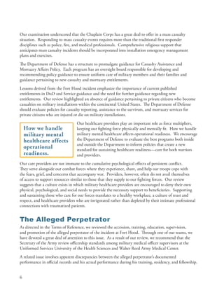Our examination underscored that the Chaplain Corps has a great deal to offer in a mass casualty
situation . Responding to mass casualty events requires more than the traditional first responder
disciplines such as police, fire, and medical professionals . Comprehensive religious support that
anticipates mass casualty incidents should be incorporated into installation emergency management
plans and exercises .
The Department of Defense has a structure to promulgate guidance for Casualty Assistance and
Mortuary Affairs Policy . Each program has an oversight board responsible for developing and
recommending policy guidance to ensure uniform care of military members and their families and
guidance pertaining to new casualty and mortuary entitlements .
Lessons derived from the Fort Hood incident emphasize the importance of current published
entitlements in DoD and Service guidance and the need for further guidance regarding new
entitlements . Our review highlighted an absence of guidance pertaining to private citizens who become
casualties on military installations within the continental United States . The Department of Defense
should evaluate policies for casualty reporting, assistance to the survivors, and mortuary services for
private citizens who are injured or die on military installations .
                                  Our healthcare providers play an important role as force multipliers,
    How we handle                 keeping our fighting force physically and mentally fit . How we handle
    military mental               military mental healthcare affects operational readiness . We encourage
    healthcare affects            the Department of Defense to evaluate the best programs both inside
                                  and outside the Department to inform policies that create a new
    operational                   standard for sustaining healthcare readiness—care for both warriors
    readiness.                    and providers .
Our care providers are not immune to the cumulative psychological effects of persistent conflict .
They serve alongside our combat forces where they experience, share, and help our troops cope with
the fears, grief, and concerns that accompany war . Providers, however, often do not avail themselves
of access to support resources similar to those that they supply to our fighting forces . Our review
suggests that a culture exists in which military healthcare providers are encouraged to deny their own
physical, psychological, and social needs to provide the necessary support to beneficiaries . Supporting
and sustaining those who care for our forces translates to a healthy workplace, a culture of trust and
respect, and healthcare providers who are invigorated rather than depleted by their intimate professional
connections with traumatized patients .


The Alleged Perpetrator
As directed in the Terms of Reference, we reviewed the accession, training, education, supervision,
and promotion of the alleged perpetrator of the incident at Fort Hood . Through one of our teams, we
have devoted a great deal of attention to this issue . As a result of our review, we recommend that the
Secretary of the Army review officership standards among military medical officer supervisors at the
Uniformed Services University of the Health Sciences and Walter Reed Army Medical Center .
A related issue involves apparent discrepancies between the alleged perpetrator’s documented
performance in official records and his actual performance during his training, residency, and fellowship .


6
 