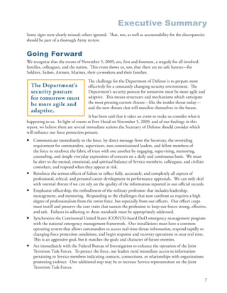 Executive Summary
Some signs were clearly missed; others ignored . That, too, as well as accountability for the discrepancies
should be part of a thorough Army review .


Going Forward
We recognize that the events of November 5, 2009, are, first and foremost, a tragedy for all involved:
families, colleagues, and the nation . This event shows us, too, that there are no safe havens—for
Soldiers, Sailors, Airmen, Marines, their co-workers and their families .
                                     The challenge for the Department of Defense is to prepare more
    The Department’s                 effectively for a constantly changing security environment . The
    security posture                 Department’s security posture for tomorrow must be more agile and
    for tomorrow must                adaptive . This means structures and mechanisms which anticipate
                                     the most pressing current threats—like the insider threat today—
    be more agile and
                                     and the new threats that will manifest themselves in the future .
    adaptive.
                                      It has been said that it takes an event to make us consider what is
happening to us . In light of events at Fort Hood on November 5, 2009, and of our findings in this
report, we believe there are several immediate actions the Secretary of Defense should consider which
will enhance our force protection posture .
•   Communicate immediately to the force, by direct message from the Secretary, the overriding
    requirement for commanders, supervisors, non-commissioned leaders, and fellow members of
    the force to reinforce the fabric of trust with one another by engaging, supervising, mentoring,
    counseling, and simple everyday expressions of concern on a daily and continuous basis . We must
    be alert to the mental, emotional, and spiritual balance of Service members, colleagues, and civilian
    coworkers, and respond when they appear at risk .
•   Reinforce the serious effects of failure to reflect fully, accurately, and completely all aspects of
    professional, ethical, and personal career development in performance appraisals . We can only deal
    with internal threats if we can rely on the quality of the information reported in our official records .
•   Emphasize officership, the embodiment of the military profession that includes leadership,
    management, and mentoring . Responding to the challenges that now confront us requires a high
    degree of professionalism from the entire force, but especially from our officers . Our officer corps
    must instill and preserve the core traits that sustain the profession to keep our forces strong, effective,
    and safe . Failures in adhering to those standards must be appropriately addressed .
•   Synchronize the Continental United States (CONUS)-based DoD emergency management program
    with the national emergency management framework . Our installations must have a common
    operating system that allows commanders to access real-time threat information, respond rapidly to
    changing force protection conditions, and begin response and recovery operations in near real time .
    This is an aggressive goal, but it matches the goals and character of future enemies .
•   Act immediately with the Federal Bureau of Investigation to enhance the operation of the Joint
    Terrorism Task Forces . To protect the force, our leaders need immediate access to information
    pertaining to Service members indicating contacts, connections, or relationships with organizations
    promoting violence . One additional step may be to increase Service representation on the Joint
    Terrorism Task Forces .

                                                                                                              7
 