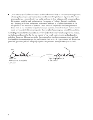 •   Create a Secretary of Defense initiative: establish a functional body to concentrate in one place the
    effort to gather, analyze, and interpret data useful in identifying indicators of potential for violent
    action; and create a comprehensive and usable catalogue of those indicators with constant updates .
    The products would be made available to the Department of Defense . Two such possibilities
    are a Secretary of Defense Initiative on Indicators of Violence, or a Defense Committee on the
    Recognition of the Indicators of Violence . These would be composed of acknowledged experts
    drawn from in and outside the Department, such as academia, research institutes, business, former
    public service, and the like operating under the oversight of an appropriate senior Defense official .
As the Department of Defense considers this review and seeks to improve its force protection posture,
our leaders must be mindful that the vast majority of our people are trustworthy and dedicated to
defending the nation . How we provide for the security of our installations, our personnel, and their
families while simultaneously respecting and honoring their service, is a question that will define force
protection, personnel policies, emergency response, and personnel oversight in the years to come .




Vern Clark                                                 Togo Dennis West, Jr .
Admiral, U .S . Navy (Ret)                                 Co-Chair
Co-Chair




8
 