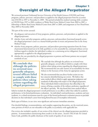 Chapter 1
            Oversight of the Alleged Perpetrator
We reviewed pertinent Uniformed Services University of the Health Sciences (USUHS) and Army
programs, policies, processes, and procedures as applied to the alleged perpetrator from his accession
into USUHS in 1997 to November 4, 2009 . This period included his medical training while a student
at USUHS from 1997 to 2003, residency at Walter Reed Army Medical Center from 2003 to 2007, a
fellowship at Walter Reed Army Medical Center from 2007 to 2009, and assignment at Fort Hood from
May 2009 to November 2009 .
This part of the review assessed:
•    the adequacy and execution of Army programs, policies, processes, and procedures as applied to the
     alleged perpetrator;
•    whether Army and other programs, policies, processes, and procedures functioned properly across
     the alleged perpetrator’s career as a mental health provider to retain and promote him in the Army
     Medical Corps;
•    whether Army programs, policies, processes, and procedures governing separation from the Army
     of personnel determined not to be fully qualified, or to be unsuitable for, continued military service
     (without regard to whether the individual is subject to a continuing service obligation), functioned
     appropriately as applied to the alleged perpetrator;
•    whether the care provided by the alleged perpetrator to patients and former patients met accepted
     standards of care .
                                          We conclude that although the policies we reviewed were
    We conclude that                      generally adequate, several officers failed to comply with those
    although the policies                 policies when taking actions regarding the alleged perpetrator .
    we reviewed were                      We recommend that you refer matters of accountability for those
                                          failures to the Secretary of the Army for appropriate action .
    generally adequate,
    several officers failed                 We also recommend that you direct further action on two
    to comply with those                    key concerns identified during our review . We believe that
    policies when taking                    some medical officers failed to apply appropriate judgment and
                                            standards of officership with respect to the alleged perpetrator .
    actions regarding the                   These individuals failed to demonstrate that officership is the
    alleged perpetrator.                    essence of being a member of the military profession, regardless of
                                            the officer’s specialty . We also found that some medical officers
failed to include the alleged perpetrator’s overall performance as an officer, rather than solely his academic
performance, in his formal performance evaluations . An individual’s total performance, academic and non-
academic, in a school environment must be a part of the formal performance evaluation process to preclude
decisions on that individual’s career from being flawed because of incomplete information .
Both types of failures, in our view, were significant and warrant immediate attention .
Our detailed findings, recommendations, and complete supporting discussions, are the restricted annex,
some portions of which are not releasable to the public in accordance with applicable law .
Our review also included a quality of care review of the clinical care the alleged perpetrator provided to
patients . A memorandum summarizing those results is in the annex . Section 1102 of title 10, United
States Code, prohibits the public disclosure of the results of quality of care reviews .

                                                                                                              9
 