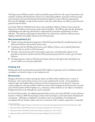 The Department of Defense needs to understand and be prepared for the wide range of motivations and
methods, including self-radicalization, distress over relationship problems, association with hate groups,
and resentment over perceived personal and professional slights by others within the organization .
Research also highlights a range of risk-assessment tools that could enhance our ability to deal with such
potential internal threats .
In October 2009, the FBI Behavioral Science Unit established a Military Violence Unit to assist the
Department of Defense with coming to grips with this problem . The FBI has spent decades developing
methodologies and collecting information to understand the motivations and behaviors of violent
offenders . The expertise and perspective derived from law enforcement could be an effective step in
helping to identify and mitigate risk factors for DoD personnel .
Recommendation 2.1
• Update training and education programs to help DoD personnel identify contributing factors and
  behavioral indicators of potentially violent actors .
• Coordinate with the FBI Behavioral Science unit’s Military Violence unit to identify behavioral
  indicators that are specific to DoD personnel .
• Develop a risk assessment tool for commanders, supervisors, and professional support service
  providers to determine whether and when DoD personnel present risks for various types of violent
  behavior .
• Develop programs to educate DoD personnel about indicators that signal when individuals may
  commit violent acts or become radicalized .


Finding 2.2
Background checks on personnel entering the DoD workforce or gaining access to installations may be
incomplete, too limited in scope, or not conducted at all .
Discussion
Background checks on civilians entering the military or DoD civilian workforce have a variety of
limitations . State and local laws restrict access to some sealed juvenile records .1 Some populations
(medical, legal, and chaplain officers who receive Direct Commissions into the Reserves2 and some
civilian employees3) enter the workforce before the results of their background checks have been received,
and a limited number of DoD employees (i .e ., temporary civilian workers) are not subject to mandatory
background checks at all, although they can be requested .4
In the Fort Hood incident, the alleged perpetrator held an active and current SECRET security clearance
based on a February 2008 National Agency Check with Local Agency and Credit Check of background
investigation . Although accomplished in accordance with current guidelines, this background
investigation did not include a subject interview or interviews with co-workers, supervisors, or expanded

1    Title 5 USC, Part III, Subpart H, Chapter 91, Section 9101, Access to Criminal History Records for National Security and Other Purposes, Jan . 1, 2005 .

2    Department of Defense . DoD 5200 .2-R, Personnel Security Program, Washington, D .C ., Feb . 23, 1996, 33-4 .

3    Department of Defense . DoD 5200 .2-R, Personnel Security Program, Washington, D .C ., Feb . 23, 1996, 32 .

4    Department of Defense . DoD 5200 .2-R, Personnel Security Program, Washington, D .C ., Feb . 23, 1996, 31 .

12
 