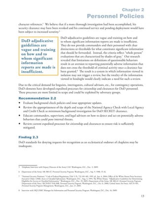 Chapter 2
                                                                                        Personnel Policies
character references .5 We believe that if a more thorough investigation had been accomplished, his
security clearance may have been revoked and his continued service and pending deployment would have
been subject to increased scrutiny .6
                                                      DoD adjudicative guidelines are vague and training on how and
    DoD adjudicative                                  to whom significant information reports are made is insufficient .
    guidelines are                                    They do not provide commanders and their personnel with clear
    vague and training                                distinctions or thresholds for what constitutes significant information
                                                      that should be forwarded . Instead, the criteria reflect “whole person”
    on how and to
                                                      evaluations that are characterized by shades of gray .7 Our research
    whom significant                                  revealed that limitations on definitions of questionable behaviors
    information                                       result in an aversion to reporting potentially adverse information that
    reports are made is                               does not cross the threshold of criminal activity once a clearance has
    insufficient.                                     been granted .8 The result is a system in which information viewed in
                                                      isolation may not trigger a review, but the totality of the information
                                                      viewed in hindsight would clearly indicate a need for such a review .
Due to the critical demand for linguists, interrogators, cultural advisors, etc ., for contingency operations,
DoD elements have developed expedited processes for citizenship and clearances for DoD personnel .
These processes are more limited in scope and could be exploited by adversary groups .
Recommendation 2.2
• Evaluate background check policies and issue appropriate updates .
• Review the appropriateness of the depth and scope of the National Agency Check with Local Agency
  and Credit Check as minimum background investigation for DoD SECRET clearance .
• Educate commanders, supervisors, and legal advisors on how to detect and act on potentially adverse
  behaviors that could pose internal threats .
• Review current expedited processes for citizenship and clearances to ensure risk is sufficiently
  mitigated .


Finding 2.3
DoD standards for denying requests for recognition as an ecclesiastical endorser of chaplains may be
inadequate .




5   Telephone Interview with Deputy Director of the Army CAF . Washington, D .C ., Dec . 3, 2009 .

6   Department of the Army . AR 380-67, Personnel Security Program, Washington, D .C ., Sep . 9, 1988, 15-16 .

7   “National Security Positions .” Code of Federal Regulations Title 5, Pt . 732 .101-401, 1991 ed ., Jan . 4, 2004; Office of the White House Press Secretary .
    Executive Order 12968, Access to Classified Information, Washington, D .C ., Aug . 4, 1995; The White House . “Adjudicative Guidelines for Determining
    Eligibility for Access to Classified Information,” Washington, D .C ., Dec . 29, 2005; Department of the Army . AR 380-67, Personnel Security Program;
    Department of the Navy . SECNAVI 5510 .30B, Personnel Security Program, Washington, D .C ., Oct . 6, 2006; United States Air Force . AFI 31-501,
    Personnel Security Program Management, Washington, D .C ., Jan . 27, 2005 .

8   Interview with HQ USMC Manager for Information and Personnel Security Program . Washington, D .C ., Dec . 16, 2009 .

                                                                                                                                                               13
 