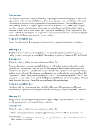 Discussion
Each religious organization that provides military chaplains provides an endorsing agent to serve as its
representative to the Department of Defense . These endorsing agents issue and withdraw professional
credentials in accordance with the practice of their religious organizations . Current policy requires
removal of any individual or religious organization from participation in the DoD Chaplain program
only if they threaten national or economic security, are indicted or convicted of an offense related to
terrorism, or if they appear on the annual State Department list of Foreign Terror Organizations . This
limited authority to deny requests for designation as ecclesiastical endorsers could allow undue improper
influence by individuals with a propensity toward violence .
Recommendation 2.3
Review the limitations on denying requests for recognition as ecclesiastical endorsers of chaplains .


Finding 2.4
The Department of Defense has limited ability to investigate Foreign National DoD military and
civilian personnel who require access to DoD information systems and facilities in the U .S . and abroad .
Discussion
This further relates to finding, discussion, and recommendation 2.2.
A number of populations presently granted physical access to DoD facilities require some form of vetting for
repeated access . Vetting is often a one-time event that does not provide for continuous re-investigation or re-
evaluation for the duration of DoD affiliation . For the notionally vetted populations, some records do not exist,
and large numbers of people who gain access to our facilities are not vetted at all under current procedures . The
Department of Defense’s ability to investigate foreign national DoD employees who live outside of the U .S . and
require access to DoD facilities is very limited . The Department of Defense is only able to conduct the FBI name
check, fingerprint check, and a check of the known and suspected terrorist databases .
Recommendation 2.4
Coordinate with the Department of State and Office of Personnel Management to establish and
implement more rigorous standards and procedures for investigating Foreign National DoD personnel .


Finding 2.5
The policies and procedures governing assessment for pre- and post-deployment medical risks do not
provide a comprehensive assessment of violence indicators .
Discussion
This further relates to finding, discussion, and recommendation 2.1.
DoD and Service policies provide broad pre-deployment guidance on health risk assessment,9 and

9    Department of Defense . DoDI 6490 .03, Deployment Health, Washington, D .C ., Aug . 11, 2006, 27; Department of Defense . DoDI 6025 .19, Individual Medical
     Readiness, Washington, D .C ., Jan . 3, 2006, 4 .


14
 