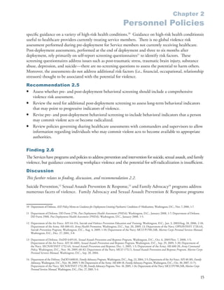 Chapter 2
                                                                                          Personnel Policies
specific guidance on a variety of high-risk health conditions .10 Guidance on high-risk health conditionsis
useful to healthcare providers currently treating service members . There is no global violence risk
assessment performed during pre-deployment for Service members not currently receiving healthcare .
Post-deployment assessments, performed at the end of deployment and three to six months after
deployment, rely primarily on self-report screening questionnaires11 to identify risk factors . These
screening questionnaires address issues such as post-traumatic stress, traumatic brain injury, substance
abuse, depression, and suicide—there are no screening questions to assess the potential to harm others .
Moreover, the assessments do not address additional risk factors (i .e ., financial, occupational, relationship
stressors) thought to be associated with the potential for violence .
Recommendation 2.5
• Assess whether pre- and post-deployment behavioral screening should include a comprehensive
  violence risk assessment .
• Review the need for additional post-deployment screening to assess long-term behavioral indicators
  that may point to progressive indicators of violence .
• Revise pre- and post-deployment behavioral screening to include behavioral indicators that a person
  may commit violent acts or become radicalized .
• Review policies governing sharing healthcare assessments with commanders and supervisors to allow
  information regarding individuals who may commit violent acts to become available to appropriate
  authorities .


Finding 2.6
The Services have programs and policies to address prevention and intervention for suicide, sexual assault, and family
violence, but guidance concerning workplace violence and the potential for self-radicalization is insufficient .
Discussion
This further relates to finding, discussion, and recommendation 2.2.
Suicide Prevention,12 Sexual Assault Prevention & Response,13 and Family Advocacy14 programs address
numerous facets of violence . Family Advocacy and Sexual Assault Prevention & Response programs


10 Department of Defense . ASD Policy Memo on Guidance for Deployment Limiting Psychiatric Conditions & Medications, Washington, D .C ., Nov . 7, 2006, 1-7 .

11 Department of Defense . DD Form 2796, Post Deployment Health Assessment (PHDA), Washington, D .C ., January 2008, 1-7; Department of Defense .
   DD Form 2900, Post Deployment Health Assessment (PHDA), Washington, D .C ., January 2008, 1-5 .

12 Department of the Air Force . AFI 44-154, Suicide and Violence Prevention Education and Training, Washington, D .C ., Jan . 3, 2003/Aug . 28, 2006, 2-18;
   Department of the Army . AR 600-63, Army Health Promotion, Washington, D .C ., Sep . 20, 2009, 13; Department of the Navy . OPNAVINST 1720 .4A,
   Suicide Prevention Program, Washington, D .C ., Aug . 4, 2009, 1-10; Department of the Navy . MCO P1700 .24B, Marine Corps Personal Services Manual,
   Washington, D .C ., Dec . 27, 2001, 3-8 .

13 Department of Defense . DoDD 6495 .01, Sexual Assault Prevention and Response Program, Washington, D .C ., Oct . 6, 2005/Nov . 7, 2008, 1-5;
   Department of the Air Force . AFI 36-6001, Sexual Assault Prevention and Response Program, Washington, D .C ., Sep . 29, 2009, 5-30; Department of
   the Navy . SECNAVINST 1752 .4A, Sexual Assault Prevention and Response, Dec . 1, 2005, 1-5; Department of the Army . AR 600-20, Army Command
   Policy, Washington, D .C ., Nov . 30, 2009, 68-82; Department of the Navy . MCO 1752 .5, Sexual Assault Prevention and Response Program, Marine Corps
   Personal Services Manual, Washington, D .C ., Sep . 28, 2004 .

14 Department of the Defense . DoDD 6400 .01, Family Advocacy Program, Washington, D .C ., Aug . 23, 2004, 2-5; Department of the Air Force . AFI 40-301, Family
   Advocacy, Washington, D .C ., Nov . 30, 2009, 5-30; Department of the Army . AR 608-18, Family Advocacy Program, Washington, D .C ., Oct . 30, 2007, 11-71;
   Department of the Navy . SECNAVINST 1752 .3B, Family Advocacy Program, Nov . 10, 2005, 1-16; Department of the Navy . MCO P1700 .24B, Marine Corps
   Personal Services Manual, Washington, D .C ., Dec . 27, 2001, 5-4 .

                                                                                                                                                                15
 