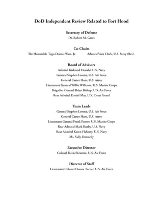 DoD Independent Review Related to Fort Hood

                            Secretary of Defense
                             Dr. Robert M. Gates


                                 Co-Chairs
The Honorable Togo Dennis West, Jr.         Admiral Vern Clark, U.S. Navy (Ret).


                             Board of Advisors
                     Admiral Kirkland Donald, U.S. Navy
                    General Stephen Lorenz, U.S. Air Force
                        General Carter Ham, U.S. Army
             Lieutenant General Willie Williams, U.S. Marine Corps
                 Brigadier General Brian Bishop, U.S. Air Force
                  Rear Admiral Daniel May, U.S. Coast Guard


                                 Team Leads
                    General Stephen Lorenz, U.S. Air Force
                        General Carter Ham, U.S. Army
              Lieutenant General Frank Panter, U.S. Marine Corps
                     Rear Admiral Mark Buzby, U.S. Navy
                    Rear Admiral Karen Flaherty, U.S. Navy
                              Ms. Sally Donnelly


                             Executive Director
                     Colonel David Krumm, U.S. Air Force


                              Director of Staff
                Lieutenant Colonel Donna Turner, U.S. Air Force
 