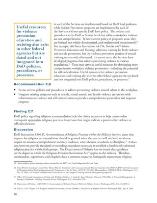 in each of the Services are implemented based on DoD level guidance,
    Useful resources                               while Suicide Prevention programs are implemented by each of
    for violence                                   the Services without specific DoD level policy . The policies and
    prevention                                     procedures at the DoD or Service level that address workplace violence
    education and                                  are not comprehensive . Where current policy or programs exist, they
                                                   are limited, not widely disseminated, and implemented inconsistently .15
    training also exist                            For example, Air Force Instruction 44-154, Suicide and Violence
    in other federal                               Prevention Education and Training, addresses training for both violence
    agencies but are                               and suicide prevention, but the violence prevention portion of annual
    dated and not                                  training was recently eliminated . In recent years, the Services have
    integrated into                                developed programs that address preventing violence in various
                                                   populations .16 These may serve as useful resources for developing more
    DoD policies,                                  comprehensive workplace violence prevention—including the potential
    procedures, or                                 for self-radicalization . Useful resources for violence prevention
    processes.                                     education and training also exist in other federal agencies but are dated
                                                   and not integrated into DoD policies, procedures, or processes .17
Recommendation 2.6
•    Revise current policies and procedures to address preventing violence toward others in the workplace .
•    Integrate existing programs such as suicide, sexual assault, and family violence prevention with
     information on violence and self-radicalization to provide a comprehensive prevention and response
     program .


Finding 2.7
DoD policy regarding religious accommodation lacks the clarity necessary to help commanders
distinguish appropriate religious practices from those that might indicate a potential for violence or
self-radicalization .
Discussion
DoD Instruction 1300 .17, Accommodation of Religious Practices within the Military Services, states that
requests for religious accommodation should be granted when the practice will not have an adverse
impact on mission accomplishment, military readiness, unit cohesion, standards, or discipline .18 It does
not, however, provide standards or recording procedures necessary to establish a baseline of traditional
religious practice within faith groups . The Department of Defense has not issued clear guidance
on the degree to which the Religious Freedom Restoration Act19 applies to the military . Therefore,
commanders, supervisors, and chaplains lack a common source to distinguish mainstream religious

15 Senior military mental health providers consulted for the DoD Fort Hood Independent Review Panel .

16 Army Warrior Transition Center Policy Memo: Warrior Transition Unit/Community-Based Warrior Transition Unit (WTU/CBWTU) Risk Assessment
   & Mitigation Policy (Draft pending approval); Department of the Air Force . SG DOC: 06-0009, Memorandum, ALMAJCOM/SG, Washington, D .C .,
   Oct . 14, 2005, 1-9; Combat and Operational Stress First Aid for Caregivers Training Manual (Draft pending approval) .

17 Office of Personnel Management . Dealing with Workplace Violence: A Guide for Agency Planners, February 1998; Office of Personnel Management . A
   Manager’s Handbook: Handling Traumatic Events, Washington, D .C ., December 1996 .

18 Department of Defense . DoDI 1300 .17, Accommodation of Religious Practices Within the Military Services, Washington, D .C ., Feb . 10, 2009, 2 .

19 Title 42, USC Chapter 21B, Religious Freedom Restoration, Section 2000bb-1, Free Exercise of Religion Protected, Washington, D .C ., Jan . 8, 2008 .

16
 