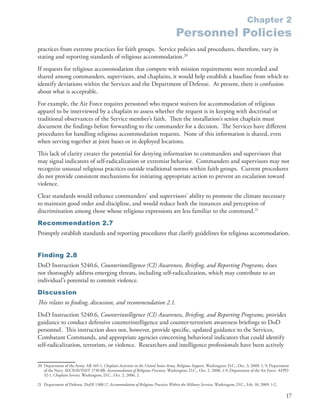 Chapter 2
                                                                                      Personnel Policies
practices from extreme practices for faith groups . Service policies and procedures, therefore, vary in
stating and reporting standards of religious accommodation .20
If requests for religious accommodation that compete with mission requirements were recorded and
shared among commanders, supervisors, and chaplains, it would help establish a baseline from which to
identify deviations within the Services and the Department of Defense . At present, there is confusion
about what is acceptable .
For example, the Air Force requires personnel who request waivers for accommodation of religious
apparel to be interviewed by a chaplain to assess whether the request is in keeping with doctrinal or
traditional observances of the Service member’s faith . Then the installation’s senior chaplain must
document the findings before forwarding to the commander for a decision . The Services have different
procedures for handling religious accommodation requests . None of this information is shared, even
when serving together at joint bases or in deployed locations .
This lack of clarity creates the potential for denying information to commanders and supervisors that
may signal indicators of self-radicalization or extremist behavior . Commanders and supervisors may not
recognize unusual religious practices outside traditional norms within faith groups . Current procedures
do not provide consistent mechanisms for initiating appropriate action to prevent an escalation toward
violence .
Clear standards would enhance commanders’ and supervisors’ ability to promote the climate necessary
to maintain good order and discipline, and would reduce both the instances and perception of
discrimination among those whose religious expressions are less familiar to the command .21
Recommendation 2.7
Promptly establish standards and reporting procedures that clarify guidelines for religious accommodation .


Finding 2.8
DoD Instruction 5240 .6, Counterintelligence (CI) Awareness, Briefing, and Reporting Programs, does
not thoroughly address emerging threats, including self-radicalization, which may contribute to an
individual’s potential to commit violence .
Discussion
This relates to finding, discussion, and recommendation 2.1.
DoD Instruction 5240 .6, Counterintelligence (CI) Awareness, Briefing, and Reporting Programs, provides
guidance to conduct defensive counterintelligence and counter-terrorism awareness briefings to DoD
personnel . This instruction does not, however, provide specific, updated guidance to the Services,
Combatant Commands, and appropriate agencies concerning behavioral indicators that could identify
self-radicalization, terrorism, or violence . Researchers and intelligence professionals have been actively


20 Department of the Army . AR 165-1, Chaplain Activities in the United States Army, Religious Support, Washington, D .C ., Dec . 3, 2009, 1, 9; Department
   of the Navy . SECNAVINST 1730 .8B, Accommodation of Religious Practices, Washington, D .C ., Oct . 2, 2008, 1-9; Department of the Air Force . AFPD
   52-1, Chaplain Service, Washington, D .C ., Oct . 2, 2006, 2 .

21 Department of Defense . DoDI 1300 .17, Accommodation of Religious Practices Within the Military Services, Washington, D .C ., Feb . 10, 2009, 1-2 .

                                                                                                                                                         17
 