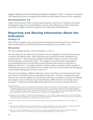 engaged in identifying trends in this domain, particularly since September 11, 2001 .22 The absence of an updated
and comprehensive policy on emerging threats inhibits the timely update of relevant Service regulations .
Recommendation 2.8
Update DoD Instruction 5240 .6 to provide specific guidance to the Services, Combatant Commands,
and appropriate agencies for counterintelligence awareness of the full spectrum of threat information,
particularly as it applies to behavioral indicators that could identify self-radicalization .


Reporting and Sharing Information About the
Indicators
Finding 2.9
DoD and Service guidance does not provide for maintaining and transferring all relevant information
about contributing factors and behavioral indicators throughout Service members’ careers .
Discussion
This relates to finding, discussion, and recommendation 2.1 and 2.2.
The only information that follows Service members across all assignments is contained in performance
evaluations and medical records . Other information may be required, but those requirements vary
across the Services .23 Some information included in these files is temporary, however, and is barred
from becoming part of permanent records .24 For example, Service policies place strong emphasis
on commander discretion to record and/or forward information about minor law enforcement or
disciplinary infractions .25 Successful completion of substance abuse counseling is another example of
information that may not be included in Service member records, but research studies show that ongoing
or past alcohol and drug abuse can lead to violent acts .26
The result is that significant additional information is kept at local levels, or for limited periods of time,
and is therefore unavailable to future commanders and supervisors . Similarly, incoming commanders
and supervisors may lack visibility into some relevant events that occurred prior to their arrival (although
some programs such as the Marine Corps’ Family Readiness Officer Initiative aim to bridge some of
these gaps27) . Federal law and DoD implementing policies direct certain types of information that

22 Paul K . Davis and Kim Cragin, eds . Social Science for Counterterrorism. (2009); Carol Dyer, Ryan E . McCoy, Joel Rodriguez, and Donald N . Van Duyn .
   “Countering Violent Islamic Extremism .” FBI Law Enforcement Bulletin (2007): 3-9; Samuel Nunn . “Incidents of Terrorism in the United States,
   1997-2005 .” Geographical Review 97:1 (2007): 89-111; Sánchez-Cuenca, Ignacio and Luis de la Calle . “Domestic Terrorism: The Hidden Side of Political
   Violence.” Annual Review of Political Science 12 (2009): 31-49; Smith, Brent . “A Look at Terrorist Behavior: How They Prepare, Where They Strike.” NIJ
   Journal 26p0 (2008): 2-6; Austin T . Turk “Sociology of Terrorism.” Annual Review of Sociology 30 (2004): 271-86 .

23 Department of Army . AR 600-37, Unfavorable Information, Washington, D .C ., Dec . 19, 1986, 3; Department of the Air Force . AFI 36-2608, Military
   Personnel Record System, Washington, D .C ., Aug . 30, 2006, 36; Department of the Navy . BUPERSINST 1070 .27B, Document Submission Guidelines for
   the Electronic Military Personnel Record System, Washington, D .C ., Aug . 26, 2005, 2-4 .

24 Department of the Navy . MCO P1070 .12K, Marine Corps Individual Records Administration Manual, Washington, D .C ., July 14, 2000, 1-4, 1-7 .

25 Ibid .

26 U .S . Army Center for Health Promotion and Preventive Medicine, Investigation of Homicides at Fort Carson, Colorado, Nov . 2008-May 2009, July
   2009, Table B-6, “Risk Factor Characteristics by Index Case Based on Record Review and Administrative Databases,” B-14 .

27 Department of the Navy . NAVMC Directive 1754 .6A, Marine Corps Family Team Building, Washington, D .C ., Jan . 30, 2006, 2-3 through 2-6;
   Department of the Navy . MCO 1754 .6A, Marine Corps Family Team Building, Washington, D .C ., Jan . 30, 2006, 4-5, 7 .

18
 
