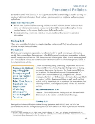 Chapter 2
                                                                                  Personnel Policies
must and/or cannot be maintained .28 The Department of Defense’s review of guidance for retaining and
sharing of additional information should include a recommendation on modifying applicable statutes
and policies .
Recommendation 2.9
• Review what additional information (e .g ., information about accession waivers, substance abuse,
  minor law enforcement infractions, conduct waivers) should be maintained throughout Service
  members’ careers as they change duty locations, deploy, and re-enlist .
• Develop supporting policies and procedures for commanders and supervisors to access this
  information .


Finding 2.10
There is no consolidated criminal investigation database available to all DoD law enforcement and
criminal investigation organizations .
Discussion
DoD criminal investigation organizations have limited ability to search for or analyze information
outside their own databases; they must query other DoD criminal investigation organizations to obtain
specific investigative information . This limitation restricts investigative efforts for searches or analysis of
data outside of each Service and could reduce the effectiveness of law enforcement to prevent, detect, or
investigate criminal activity .
                                                 Current initiatives regarding joint basing, coupled with the routine
   Current initiatives                           formation of Joint Task Forces, highlight the importance of sharing
   regarding joint                               investigative data among the Services . The Department of Defense
                                                 has recognized this shortfall and supported implementation of a
   basing, coupled                               Defense Law Enforcement Exchange, using the Naval Criminal
   with the routine                              Investigative Service’s Law Enforcement Information Exchange (LInX)
   formation of                                  as a model . LInX is a database established to apply search and link
   Joint Task Forces,                            analysis tools by providing access to structured and unstructured data
   highlight the                                 across organizations, including Federal, State, county, and municipal
   importance                                    agencies .
   of sharing                                    Recommendation 2.10
   investigative                                 Establish a consolidated criminal investigation and law enforcement
   data among the                                database such as the Defense Law Enforcement Exchange .
   Services.
                                                 Finding 2.11
DoD guidance on establishing information sharing agreements with Federal, State, and local law
enforcement and criminal investigation organizations does not mandate action or provide clear standards .

28 36 Code of Federal Regulation, Part 1220, Federal Records - General, Washington, D .C ., Nov . 2, 2009; 36 Code of Federal Regulation, Part 1222,
   Creation and Management of Federal Records, Washington, D .C ., Nov . 2, 2009; Department of Defense . DoDD 5525 .5, DoD Cooperation with Civilian
   Law Enforcement Officials, Washington, D .C ., Jan . 15, 1986/ Dec . 20, 1989, 3 .

                                                                                                                                                   19
 