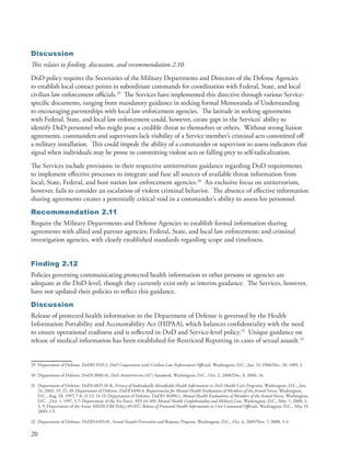 Discussion
This relates to finding, discussion, and recommendation 2.10.
DoD policy requires the Secretaries of the Military Departments and Directors of the Defense Agencies
to establish local contact points in subordinate commands for coordination with Federal, State, and local
civilian law enforcement officials .29 The Services have implemented this directive through various Service-
specific documents, ranging from mandatory guidance in seeking formal Memoranda of Understanding
to encouraging partnerships with local law enforcement agencies . The latitude in seeking agreements
with Federal, State, and local law enforcement could, however, create gaps in the Services’ ability to
identify DoD personnel who might pose a credible threat to themselves or others . Without strong liaison
agreements, commanders and supervisors lack visibility of a Service member’s criminal acts committed off
a military installation . This could impede the ability of a commander or supervisor to assess indicators that
signal when individuals may be prone to committing violent acts or falling prey to self-radicalization .
The Services include provisions in their respective antiterrorism guidance regarding DoD requirements
to implement effective processes to integrate and fuse all sources of available threat information from
local, State, Federal, and host nation law enforcement agencies .30 An exclusive focus on antiterrorism,
however, fails to consider an escalation of violent criminal behavior . The absence of effective information
sharing agreements creates a potentially critical void in a commander’s ability to assess his personnel .
Recommendation 2.11
Require the Military Departments and Defense Agencies to establish formal information sharing
agreements with allied and partner agencies; Federal, State, and local law enforcement; and criminal
investigation agencies, with clearly established standards regarding scope and timeliness .


Finding 2.12
Policies governing communicating protected health information to other persons or agencies are
adequate at the DoD-level, though they currently exist only as interim guidance . The Services, however,
have not updated their policies to reflect this guidance .
Discussion
Release of protected health information in the Department of Defense is governed by the Health
Information Portability and Accountability Act (HIPAA), which balances confidentiality with the need
to ensure operational readiness and is reflected in DoD and Service-level policy .31 Unique guidance on
release of medical information has been established for Restricted Reporting in cases of sexual assault .32


29 Department of Defense . DoDD 5525 .5, DoD Cooperation with Civilian Law Enforcement Officials, Washington, D .C ., Jan . 15, 1986/Dec . 20, 1989, 3 .

30 Department of Defense . DoDI 2000 .16, DoD Antiterrorism (AT) Standards, Washington, D .C ., Oct . 2, 2006/Dec . 8, 2006, 14 .

31 Department of Defense . DoDI 6025 .18-R, Privacy of Individually Identifiable Health Information in DoD Health Care Programs, Washington, D .C ., Jan .
   24, 2003, 19, 25, 49; Department of Defense . DoDI 6490 .4, Requirements for Mental Health Evaluations of Members of the Armed Forces, Washington,
   D .C ., Aug . 28, 1997, 7-8, 11-13, 14-15; Department of Defense . DoDD 36490 .1, Mental Health Evaluations of Members of the Armed Forces, Washington,
   D .C . , Oct . 1, 1997, 5-7; Department of the Air Force . AFI 44-109, Mental Health Confidentiality and Military Law, Washington, D .C ., Mar . 1, 2000, 2,
   3, 9; Department of the Army . MEDCOM Policy 09-027, Release of Protected Health Information to Unit Command Officials, Washington, D .C ., May 19,
   2009, 1-5 .

32 Department of Defense . DoDD 6495 .01, Sexual Assault Prevention and Response Program, Washington, D .C ., Oct . 6, 2005/Nov . 7, 2008, 3-4 .

20
 