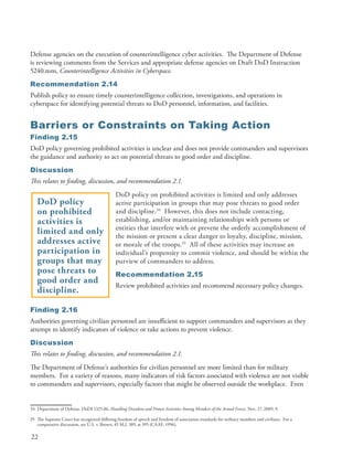 Defense agencies on the execution of counterintelligence cyber activities . The Department of Defense
is reviewing comments from the Services and appropriate defense agencies on Draft DoD Instruction
5240 .mm, Counterintelligence Activities in Cyberspace.
Recommendation 2.14
Publish policy to ensure timely counterintelligence collection, investigations, and operations in
cyberspace for identifying potential threats to DoD personnel, information, and facilities .


Barriers or Constraints on Taking Action
Finding 2.15
DoD policy governing prohibited activities is unclear and does not provide commanders and supervisors
the guidance and authority to act on potential threats to good order and discipline .
Discussion
This relates to finding, discussion, and recommendation 2.1.
                                               DoD policy on prohibited activities is limited and only addresses
   DoD policy                                  active participation in groups that may pose threats to good order
   on prohibited                               and discipline .34 However, this does not include contacting,
   activities is                               establishing, and/or maintaining relationships with persons or
                                               entities that interfere with or prevent the orderly accomplishment of
   limited and only                            the mission or present a clear danger to loyalty, discipline, mission,
   addresses active                            or morale of the troops .35 All of these activities may increase an
   participation in                            individual’s propensity to commit violence, and should be within the
   groups that may                             purview of commanders to address .
   pose threats to                             Recommendation 2.15
   good order and
                                               Review prohibited activities and recommend necessary policy changes .
   discipline.

Finding 2.16
Authorities governing civilian personnel are insufficient to support commanders and supervisors as they
attempt to identify indicators of violence or take actions to prevent violence .
Discussion
This relates to finding, discussion, and recommendation 2.1.
The Department of Defense’s authorities for civilian personnel are more limited than for military
members . For a variety of reasons, many indicators of risk factors associated with violence are not visible
to commanders and supervisors, especially factors that might be observed outside the workplace . Even


34 Department of Defense . DoDI 1325 .06, Handling Dissident and Protest Activities Among Members of the Armed Forces, Nov . 27, 2009, 9 .

35 The Supreme Court has recognized differing freedom of speech and freedom of association standards for military members and civilians . For a
   comparative discussion, see U .S . v . Brown, 45 M .J . 389, at 395 (CAAF, 1996) .

22
 