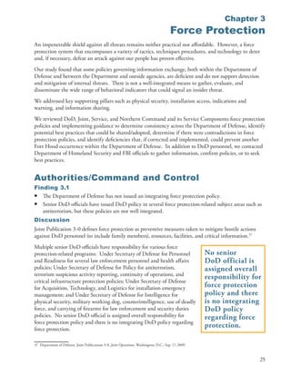 Chapter 3
                                                                                              Force Protection
An impenetrable shield against all threats remains neither practical nor affordable . However, a force
protection system that encompasses a variety of tactics, techniques procedures, and technology to deter
and, if necessary, defeat an attack against our people has proven effective .
Our study found that some policies governing information exchange, both within the Department of
Defense and between the Department and outside agencies, are deficient and do not support detection
and mitigation of internal threats . There is not a well-integrated means to gather, evaluate, and
disseminate the wide range of behavioral indicators that could signal an insider threat .
We addressed key supporting pillars such as physical security, installation access, indications and
warning, and information sharing .
We reviewed DoD, Joint, Service, and Northern Command and its Service Components force protection
policies and implementing guidance to determine consistency across the Department of Defense, identify
potential best practices that could be shared/adopted, determine if there were contradictions in force
protection policies, and identify deficiencies that, if corrected and implemented, could prevent another
Fort Hood occurrence within the Department of Defense . In addition to DoD personnel, we contacted
Department of Homeland Security and FBI officials to gather information, confirm policies, or to seek
best practices .


Authorities/Command and Control
Finding 3.1
• The Department of Defense has not issued an integrating force protection policy .
• Senior DoD officials have issued DoD policy in several force protection-related subject areas such as
   antiterrorism, but these policies are not well integrated .
Discussion
Joint Publication 3-0 defines force protection as preventive measures taken to mitigate hostile actions
against DoD personnel (to include family members), resources, facilities, and critical information .37
Multiple senior DoD officials have responsibility for various force
protection-related programs: Under Secretary of Defense for Personnel                                       No senior
and Readiness for several law enforcement personnel and health affairs                                      DoD official is
policies; Under Secretary of Defense for Policy for antiterrorism,                                          assigned overall
terrorism suspicious activity reporting, continuity of operations, and
                                                                                                            responsibility for
critical infrastructure protection policies; Under Secretary of Defense
for Acquisition, Technology, and Logistics for installation emergency                                       force protection
management; and Under Secretary of Defense for Intelligence for                                             policy and there
physical security, military working dog, counterintelligence, use of deadly                                 is no integrating
force, and carrying of firearms for law enforcement and security duties                                     DoD policy
policies . No senior DoD official is assigned overall responsibility for                                    regarding force
force protection policy and there is no integrating DoD policy regarding
force protection .
                                                                                                            protection.

37 Department of Defense . Joint Publications 3-0, Joint Operations, Washington, D .C ., Sep . 17, 2009 .


                                                                                                                             25
 