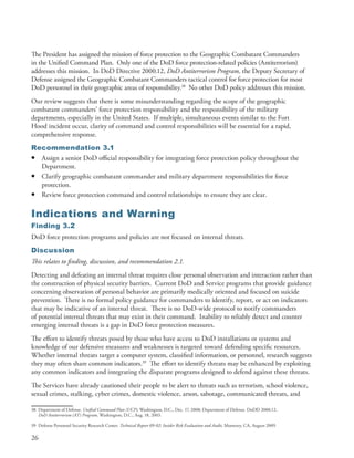 The President has assigned the mission of force protection to the Geographic Combatant Commanders
in the Unified Command Plan . Only one of the DoD force protection-related policies (Antiterrorism)
addresses this mission . In DoD Directive 2000 .12, DoD Antiterrorism Program, the Deputy Secretary of
Defense assigned the Geographic Combatant Commanders tactical control for force protection for most
DoD personnel in their geographic areas of responsibility .38 No other DoD policy addresses this mission .
Our review suggests that there is some misunderstanding regarding the scope of the geographic
combatant commanders’ force protection responsibility and the responsibility of the military
departments, especially in the United States . If multiple, simultaneous events similar to the Fort
Hood incident occur, clarity of command and control responsibilities will be essential for a rapid,
comprehensive response .
Recommendation 3.1
• Assign a senior DoD official responsibility for integrating force protection policy throughout the
  Department .
• Clarify geographic combatant commander and military department responsibilities for force
  protection .
• Review force protection command and control relationships to ensure they are clear .

Indications and Warning
Finding 3.2
DoD force protection programs and policies are not focused on internal threats .
Discussion
This relates to finding, discussion, and recommendation 2.1.
Detecting and defeating an internal threat requires close personal observation and interaction rather than
the construction of physical security barriers . Current DoD and Service programs that provide guidance
concerning observation of personal behavior are primarily medically oriented and focused on suicide
prevention . There is no formal policy guidance for commanders to identify, report, or act on indicators
that may be indicative of an internal threat . There is no DoD-wide protocol to notify commanders
of potential internal threats that may exist in their command . Inability to reliably detect and counter
emerging internal threats is a gap in DoD force protection measures .
The effort to identify threats posed by those who have access to DoD installations or systems and
knowledge of our defensive measures and weaknesses is targeted toward defending specific resources .
Whether internal threats target a computer system, classified information, or personnel, research suggests
they may often share common indicators .39 The effort to identify threats may be enhanced by exploiting
any common indicators and integrating the disparate programs designed to defend against these threats .
The Services have already cautioned their people to be alert to threats such as terrorism, school violence,
sexual crimes, stalking, cyber crimes, domestic violence, arson, sabotage, communicated threats, and

38 Department of Defense . Unified Command Plan (UCP), Washington, D .C ., Dec . 17, 2008; Department of Defense . DoDD 2000 .12,
   DoD Antiterrorism (AT) Program, Washington, D .C ., Aug . 18, 2003 .

39 Defense Personnel Security Research Center . Technical Report 09-02: Insider Risk Evaluation and Audit, Monterey, CA, August 2009 .

26
 