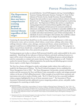 Chapter 3
                                                                                              Force Protection
                                               pre-attack behaviors . Several DoD programs exist (e .g ., Counterintelligence
  The Department                               Awareness Training, Information Assurance Training, U .S . Army Ten Key
  of Defense                                   Indicators of Terrorist Activity, Suicide Prevention, Personnel Reliability
  does not have a                              Program) that task members to report suspicious behavior indicative of future
  comprehensive                                destructive acts .40 These programs and associated training focus on protecting
                                               specific assets . The Department of Defense does not have a comprehensive
  training                                     training program focused on internal threats regardless of the target . In
  program                                      addition, the integration and fusion process for command, medical, law
  focused on                                   enforcement, and chaplain services is not firmly or universally established . For
  internal threats                             example, an installation’s Threat Working Group could be specifically tasked
  regardless of the                            to consider and evaluate internal threats as part of their normal procedure . If
                                               individuals of concern are brought to their attention, they could then evaluate
  target.                                      and advise the commander on ways to mitigate the potential threat .
Countering the internal threat should focus on the common indicators leading up to a wide range
of destructive events, such as terrorism, school violence, sexual crimes, stalking, cyber crimes (cyber
stalking), domestic violence, arson, sabotage, communicated threats, and pre-attack behavior . This
approach would focus on exhibited behavior regardless of the individual’s identity . New programs to
address internal threats should take a comprehensive approach and be presented as a means to take care
of fellow DoD members from a force protection perspective .
Training programs put in place to educate DoD personnel should be easily understandable by the entire
population . Identifying the key indicators of aberrant behavior and clearly outlining the process to
report will be critical to focusing the force on the threat . Establishing the process and providing the
tools for commanders to evaluate and counter internal threats will be important as well . Predictive
analysis for internal threats is a difficult proposition, but predicting and defending against external
threats requires a similar degree of anticipation .
The Navy has a fusion cell designed to predict and mitigate insider violence that could serve as a
model for the Department of Defense . The Naval Criminal Investigative Service established the
Threat Management Unit in 1996 .41 The Threat Management Unit provides criminal and behavioral
analysis and risk assessments for Navy and Marine Corps commanders to predict and mitigate potential
violence on the part of DoD affiliated personnel . Other examples of successful threat assessment and
intervention exist and are worthy of further study . The U .S . Postal Service has a successful workplace
violence program highlighted by the use of threat assessment teams .42 The Association of Threat
Assessment Professionals provides additional resources integrating academic, private, and public studies
and programs for countering an insider threat .43

40 Department of Defense . DoDI 5240 .6, Counterintelligence (CI) Awareness, Briefing, and Reporting Programs, Washington, D .C ., Aug . 7, 2004, 1-16;
   Department of Defense . DoDD 8570 .01, Information Assurance Training, Certification, and Workforce Management, Washington, D .C ., Aug . 15, 2004,
   1-10; Department of the Army . Appendix A ALARACT 322, Ten Key Indicators of Potential Terrorist Associated Insider Threats to the Army, Washington,
   D .C ., Nov . 23, 2009; Department of the Army . Army Campaign Plan for Health Promotion, Risk Reduction and Suicide Prevention (ACPHP), Washington,
   D .C ., Apr . 16, 2009; Department of Defense . DoD 5210 .42-R, Nuclear Weapons Personnel Reliability Program (PRP) Regulation, Washington, D .C .,
   Nov . 10, 2009, 1-72 .

41 Department of the Navy . Naval Criminal Investigative Service Operating Manual 3, Manual for Criminal Investigations, Chapter 29 (Assault), Paragraph
   2 .6, Threat Management Unit, Washington, D .C ., August 2008 .

42 United States Postal Service . Washington, D .C ., May 1997 .

43 The Association of Threat Assessment Professional . The Association of Threat Assessment Professional (ATAP), http://www .atapworldwide .org/ .

                                                                                                                                                      27
 