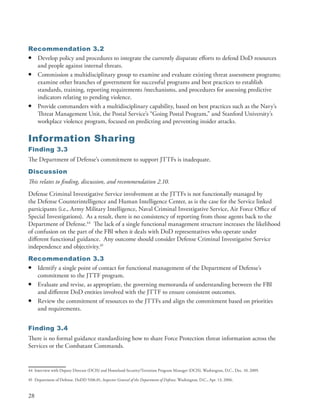 Recommendation 3.2
• Develop policy and procedures to integrate the currently disparate efforts to defend DoD resources
  and people against internal threats .
• Commission a multidisciplinary group to examine and evaluate existing threat assessment programs;
  examine other branches of government for successful programs and best practices to establish
  standards, training, reporting requirements /mechanisms, and procedures for assessing predictive
  indicators relating to pending violence .
• Provide commanders with a multidisciplinary capability, based on best practices such as the Navy’s
  Threat Management Unit, the Postal Service’s “Going Postal Program,” and Stanford University’s
  workplace violence program, focused on predicting and preventing insider attacks .

Information Sharing
Finding 3.3
The Department of Defense’s commitment to support JTTFs is inadequate .
Discussion
This relates to finding, discussion, and recommendation 2.10.
Defense Criminal Investigative Service involvement at the JTTFs is not functionally managed by
the Defense Counterintelligence and Human Intelligence Center, as is the case for the Service linked
participants (i .e ., Army Military Intelligence, Naval Criminal Investigative Service, Air Force Office of
Special Investigations) . As a result, there is no consistency of reporting from those agents back to the
Department of Defense .44 The lack of a single functional management structure increases the likelihood
of confusion on the part of the FBI when it deals with DoD representatives who operate under
different functional guidance . Any outcome should consider Defense Criminal Investigative Service
independence and objectivity .45
Recommendation 3.3
• Identify a single point of contact for functional management of the Department of Defense’s
  commitment to the JTTF program .
• Evaluate and revise, as appropriate, the governing memoranda of understanding between the FBI
  and different DoD entities involved with the JTTF to ensure consistent outcomes .
• Review the commitment of resources to the JTTFs and align the commitment based on priorities
  and requirements .


Finding 3.4
There is no formal guidance standardizing how to share Force Protection threat information across the
Services or the Combatant Commands .


44 Interview with Deputy Director (DCIS) and Homeland Security/Terrorism Program Manager (DCIS) . Washington, D .C ., Dec . 10, 2009 .

45 Department of Defense . DoDD 5106 .01, Inspector General of the Department of Defense, Washington, D .C ., Apr . 13, 2006 .


28
 