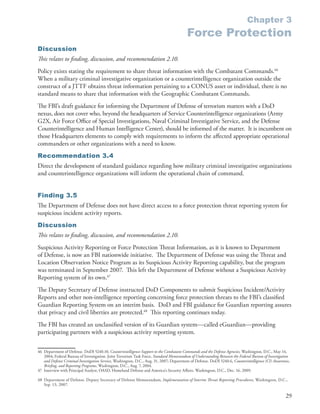 Chapter 3
                                                                                            Force Protection
Discussion
This relates to finding, discussion, and recommendation 2.10.
Policy exists stating the requirement to share threat information with the Combatant Commands .46
When a military criminal investigative organization or a counterintelligence organization outside the
construct of a JTTF obtains threat information pertaining to a CONUS asset or individual, there is no
standard means to share that information with the Geographic Combatant Commands .
The FBI’s draft guidance for informing the Department of Defense of terrorism matters with a DoD
nexus, does not cover who, beyond the headquarters of Service Counterintelligence organizations (Army
G2X, Air Force Office of Special Investigations, Naval Criminal Investigative Service, and the Defense
Counterintelligence and Human Intelligence Center), should be informed of the matter . It is incumbent on
those Headquarters elements to comply with requirements to inform the affected appropriate operational
commanders or other organizations with a need to know .
Recommendation 3.4
Direct the development of standard guidance regarding how military criminal investigative organizations
and counterintelligence organizations will inform the operational chain of command .


Finding 3.5
The Department of Defense does not have direct access to a force protection threat reporting system for
suspicious incident activity reports .
Discussion
This relates to finding, discussion, and recommendation 2.10.
Suspicious Activity Reporting or Force Protection Threat Information, as it is known to Department
of Defense, is now an FBI nationwide initiative . The Department of Defense was using the Threat and
Location Observation Notice Program as its Suspicious Activity Reporting capability, but the program
was terminated in September 2007 . This left the Department of Defense without a Suspicious Activity
Reporting system of its own .47
The Deputy Secretary of Defense instructed DoD Components to submit Suspicious Incident/Activity
Reports and other non-intelligence reporting concerning force protection threats to the FBI’s classified
Guardian Reporting System on an interim basis . DoD and FBI guidance for Guardian reporting assures
that privacy and civil liberties are protected .48 This reporting continues today .
The FBI has created an unclassified version of its Guardian system—called eGuardian—providing
participating partners with a suspicious activity reporting system .


46 Department of Defense . DoDI 5240 .10, Counterintelligence Support to the Combatant Commands and the Defense Agencies, Washington, D .C ., May 14,
   2004; Federal Bureau of Investigation . Joint Terrorism Task Force, Standard Memorandum of Understanding Between the Federal Bureau of Investigation
   and Defense Criminal Investigation Service, Washington, D .C ., Aug . 31, 2007; Department of Defense . DoDI 5240 .6, Counterintelligence (CI) Awareness,
   Briefing, and Reporting Programs, Washington, D .C ., Aug . 7, 2004 .
47 Interview with Principal Analyst, OASD, Homeland Defense and America’s Security Affairs . Washington, D .C ., Dec . 16, 2009 .

48 Department of Defense . Deputy Secretary of Defense Memorandum, Implementation of Interim Th reat Reporting Procedures, Washington, D .C .,
   Sep . 13, 2007 .

                                                                                                                                                         29
 