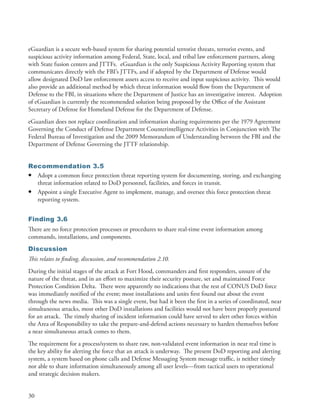 eGuardian is a secure web-based system for sharing potential terrorist threats, terrorist events, and
suspicious activity information among Federal, State, local, and tribal law enforcement partners, along
with State fusion centers and JTTFs . eGuardian is the only Suspicious Activity Reporting system that
communicates directly with the FBI’s JTTFs, and if adopted by the Department of Defense would
allow designated DoD law enforcement assets access to receive and input suspicious activity . This would
also provide an additional method by which threat information would flow from the Department of
Defense to the FBI, in situations where the Department of Justice has an investigative interest . Adoption
of eGuardian is currently the recommended solution being proposed by the Office of the Assistant
Secretary of Defense for Homeland Defense for the Department of Defense .
eGuardian does not replace coordination and information sharing requirements per the 1979 Agreement
Governing the Conduct of Defense Department Counterintelligence Activities in Conjunction with The
Federal Bureau of Investigation and the 2009 Memorandum of Understanding between the FBI and the
Department of Defense Governing the JTTF relationship .


Recommendation 3.5
• Adopt a common force protection threat reporting system for documenting, storing, and exchanging
  threat information related to DoD personnel, facilities, and forces in transit .
• Appoint a single Executive Agent to implement, manage, and oversee this force protection threat
  reporting system .


Finding 3.6
There are no force protection processes or procedures to share real-time event information among
commands, installations, and components .
Discussion
This relates to finding, discussion, and recommendation 2.10.
During the initial stages of the attack at Fort Hood, commanders and first responders, unsure of the
nature of the threat, and in an effort to maximize their security posture, set and maintained Force
Protection Condition Delta . There were apparently no indications that the rest of CONUS DoD force
was immediately notified of the event; most installations and units first found out about the event
through the news media . This was a single event, but had it been the first in a series of coordinated, near
simultaneous attacks, most other DoD installations and facilities would not have been properly postured
for an attack . The timely sharing of incident information could have served to alert other forces within
the Area of Responsibility to take the prepare-and-defend actions necessary to harden themselves before
a near simultaneous attack comes to them .
The requirement for a process/system to share raw, non-validated event information in near real time is
the key ability for alerting the force that an attack is underway . The present DoD reporting and alerting
system, a system based on phone calls and Defense Messaging System message traffic, is neither timely
nor able to share information simultaneously among all user levels—from tactical users to operational
and strategic decision makers .


30
 