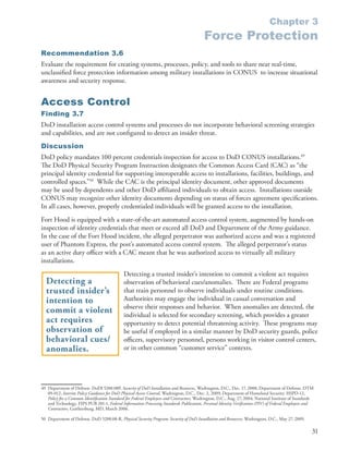 Chapter 3
                                                                                           Force Protection
Recommendation 3.6
Evaluate the requirement for creating systems, processes, policy, and tools to share near real-time,
unclassified force protection information among military installations in CONUS to increase situational
awareness and security response .


Access Control
Finding 3.7
DoD installation access control systems and processes do not incorporate behavioral screening strategies
and capabilities, and are not configured to detect an insider threat .
Discussion
DoD policy mandates 100 percent credentials inspection for access to DoD CONUS installations .49
The DoD Physical Security Program Instruction designates the Common Access Card (CAC) as “the
principal identity credential for supporting interoperable access to installations, facilities, buildings, and
controlled spaces .”50 While the CAC is the principal identity document, other approved documents
may be used by dependents and other DoD affiliated individuals to obtain access . Installations outside
CONUS may recognize other identity documents depending on status of forces agreement specifications .
In all cases, however, properly credentialed individuals will be granted access to the installation .
Fort Hood is equipped with a state-of-the-art automated access control system, augmented by hands-on
inspection of identity credentials that meet or exceed all DoD and Department of the Army guidance .
In the case of the Fort Hood incident, the alleged perpetrator was authorized access and was a registered
user of Phantom Express, the post’s automated access control system . The alleged perpetrator’s status
as an active duty officer with a CAC meant that he was authorized access to virtually all military
installations .
                                              Detecting a trusted insider’s intention to commit a violent act requires
  Detecting a                                 observation of behavioral cues/anomalies . There are Federal programs
  trusted insider’s                           that train personnel to observe individuals under routine conditions .
  intention to                                Authorities may engage the individual in casual conversation and
                                              observe their responses and behavior . When anomalies are detected, the
  commit a violent                            individual is selected for secondary screening, which provides a greater
  act requires                                opportunity to detect potential threatening activity . These programs may
  observation of                              be useful if employed in a similar manner by DoD security guards, police
  behavioral cues/                            officers, supervisory personnel, persons working in visitor control centers,
  anomalies.                                  or in other common “customer service” contexts .




49 Department of Defense . DoDI 5200 .08P, Security of DoD Installation and Resources, Washington, D .C ., Dec . 17, 2008; Department of Defense . DTM
   09-012, Interim Policy Guidance for DoD Physical Access Control, Washington, D .C ., Dec . 2, 2009; Department of Homeland Security . HSPD-12,
   Policy for a Common Identification Standard for Federal Employees and Contractors, Washington, D .C ., Aug . 27, 2004; National Institute of Standards
   and Technology . FIPS PUB 201-1, Federal Information Processing Standards Publication, Personal Identity Verification (PIV) of Federal Employees and
   Contractors, Gaithersburg, MD, March 2006 .

50 Department of Defense . DoD 5200 .08-R, Physical Security Program: Security of DoD Installation and Resources, Washington, D .C ., May 27, 2009 .

                                                                                                                                                        31
 