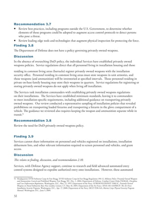 Recommendation 3.7
• Review best practices, including programs outside the U .S . Government, to determine whether
  elements of those programs could be adopted to augment access control protocols to detect persons
  who pose a threat .
• Review leading edge tools and technologies that augment physical inspection for protecting the force .
Finding 3.8
The Department of Defense does not have a policy governing privately owned weapons .
Discussion
In the absence of overarching DoD policy, the individual Services have established privately owned
weapons policies . Service regulations direct that all personnel living in installation housing and those
residing in common living areas (barracks) register privately owned weapons with the installation
security office . Personnel residing in common living areas must store weapons in unit armories, and
those weapons (and ammunition) will be inventoried at specified intervals . Those personnel residing in
private on-base family housing may store their weapons in quarters . Service regulations for registering or
storing privately owned weapons do not apply when living off installation .
The Services task installation commanders with establishing privately owned weapons regulations
on their installations . The Services have established minimum standards, leaving it to commanders
to meet installation-specific requirements, including additional guidance on transporting privately
owned weapons . Our review conducted a representative sampling of installation policies that revealed
prohibitions on transporting loaded firearms and transporting a firearm in the glove compartment of a
vehicle . The guidance we reviewed also requires keeping the weapon and ammunition separate while in
transit .51
Recommendation 3.8
Review the need for DoD privately owned weapons policy .


Finding 3.9
Services cannot share information on personnel and vehicles registered on installations, installation
debarment lists, and other relevant information required to screen personnel and vehicles, and grant
access .
Discussion
This relates to finding, discussion, and recommendation 2.10.
Services, with Defense Agency support, continue to research and field advanced automated entry
control systems designed to expedite authorized entry onto installations . However, these automated

51 Headquarters XVIII Airborne Corps & Fort Bragg . XVIII Airborne Corps & Fort Bragg Regulation 190-12, Military Police: Privately Owned Weapons
   and Ammunition Control and Prohibited Weapons, Fort Bragg, NC, Dec . 1, 2004; Department of Defense . Combat Center Order P1630 .6E, Discipline
   and Law Enforcement Regulations, Washington, D .C ., Mar . 12, 1997; Department of the Navy . SUBASENLONINST 5500 .1C, Privately Owned
   Weapons on Naval Submarine Base New London, Groton, CT, May 18, 2005; Department of the Air Force . AFI31-101 AAFBSUP, The Air Force
   Installation Security Program, Washington, D .C ., Apr . 17, 2008; Department of the Navy . MCO 5530 .14A, Marine Corps Physical Security Program
   Manual, Washington, D .C ., June 5, 2009 .

32
 