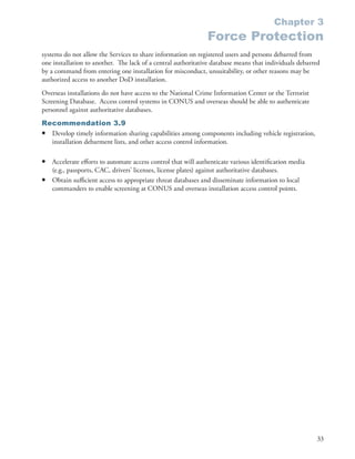Chapter 3
                                                               Force Protection
systems do not allow the Services to share information on registered users and persons debarred from
one installation to another . The lack of a central authoritative database means that individuals debarred
by a command from entering one installation for misconduct, unsuitability, or other reasons may be
authorized access to another DoD installation .
Overseas installations do not have access to the National Crime Information Center or the Terrorist
Screening Database . Access control systems in CONUS and overseas should be able to authenticate
personnel against authoritative databases .
Recommendation 3.9
• Develop timely information sharing capabilities among components including vehicle registration,
  installation debarment lists, and other access control information .

•   Accelerate efforts to automate access control that will authenticate various identification media
    (e .g ., passports, CAC, drivers’ licenses, license plates) against authoritative databases .
•   Obtain sufficient access to appropriate threat databases and disseminate information to local
    commanders to enable screening at CONUS and overseas installation access control points .




                                                                                                        33
 